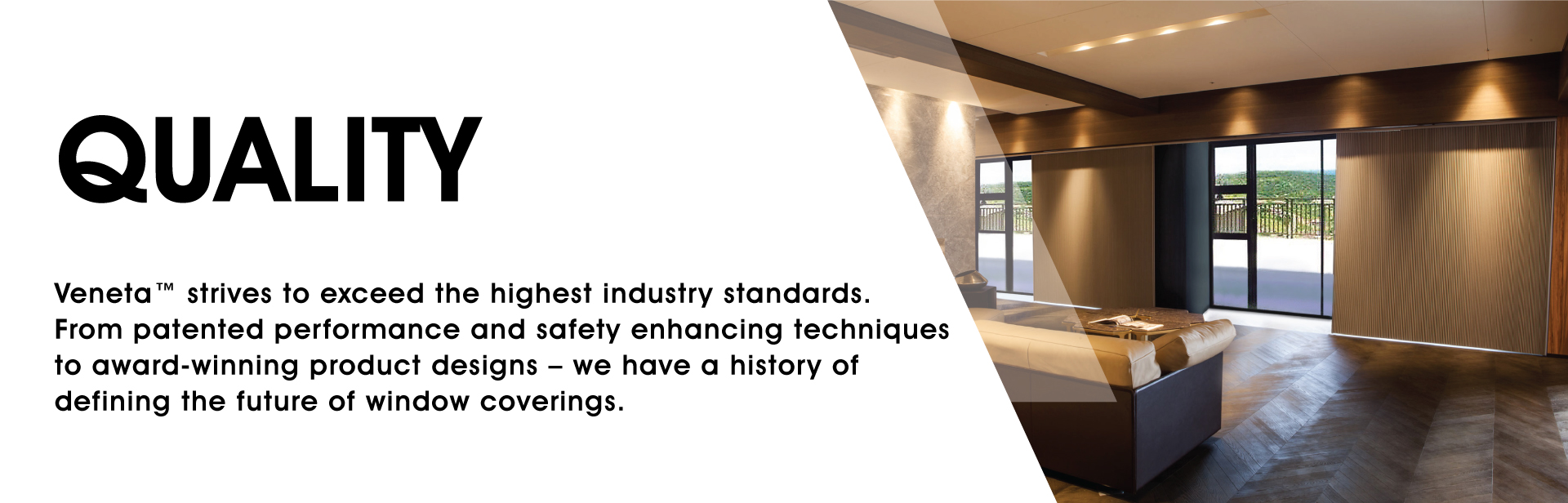 Quality: Veneta strives to exceed the highest standards. From patented performance and safety enhancing techniques to award-winning product designs – we have a history of defining the future of window coverings.